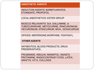 ANESTHETIC AGENTS
INDUCTION AGENTS: BARBITUARATES,
ETOMIDATE, PROPOFOL
LOCAL ANESTHETICS: ESTER GROUP
MUSCLE RELAXANTS: Sch, GALLAMINE, d-
TUBOCURARUNE, METOCURINE, PANCURONIUM,
VECURONIUM, ATRACURIUM, MIVA , DOXACURIUM
OPIODS: MEPERIDINE,MORPHINE, FENTANYL.
OTHER AGENTS
ANTIBIOTICS, BLOOD PRODUCTS, DRUG
PRESERVATIVES,
FRUSEMIDE, INSULIN, MANNITOL, NSAID’S,
PROTAMINE, RADIOCONTRAST DYES, LATEX,
GRAFTS, VIT K, COLLOIDS
 