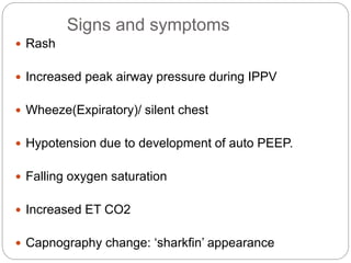 Signs and symptoms
 Rash
 Increased peak airway pressure during IPPV
 Wheeze(Expiratory)/ silent chest
 Hypotension due to development of auto PEEP.
 Falling oxygen saturation
 Increased ET CO2
 Capnography change: ‘sharkfin’ appearance
 