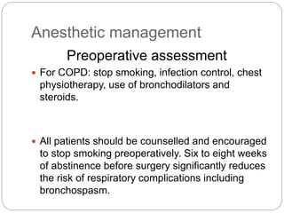 Anesthetic management
Preoperative assessment
 For COPD: stop smoking, infection control, chest
physiotherapy, use of bronchodilators and
steroids.
 All patients should be counselled and encouraged
to stop smoking preoperatively. Six to eight weeks
of abstinence before surgery significantly reduces
the risk of respiratory complications including
bronchospasm.
 
