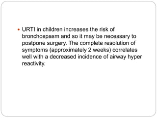  URTI in children increases the risk of
bronchospasm and so it may be necessary to
postpone surgery. The complete resolution of
symptoms (approximately 2 weeks) correlates
well with a decreased incidence of airway hyper
reactivity.
 