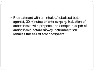  Pretreatment with an inhaled/nebulised beta
agonist, 30 minutes prior to surgery, induction of
anaesthesia with propofol and adequate depth of
anaesthesia before airway instrumentation
reduces the risk of bronchospasm.
 