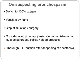 On suspecting bronchospasm
• Switch to 100% oxygen
• Ventilate by hand
• Stop stimulation / surgery
• Consider allergy / anaphylaxis; stop administration of
suspected drugs / colloid / blood products
 Thorough ETT suction after deepening of anesthesia.
 