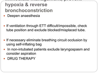 Immediate management; prevent
hypoxia & reverse
bronchoconstriction
 Deepen anaesthesia
 If ventilation through ETT difficult/impossible, check
tube position and exclude blocked/misplaced tube.
 If necessary eliminate breathing circuit occlusion by
using self-inflating bag
 In non-intubated patients exclude laryngospasm and
consider aspiration
 DRUG THERAPY
 