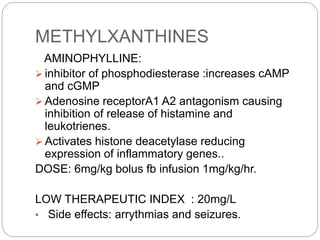 METHYLXANTHINES
AMINOPHYLLINE:
 inhibitor of phosphodiesterase :increases cAMP
and cGMP
 Adenosine receptorA1 A2 antagonism causing
inhibition of release of histamine and
leukotrienes.
 Activates histone deacetylase reducing
expression of inflammatory genes..
DOSE: 6mg/kg bolus fb infusion 1mg/kg/hr.
LOW THERAPEUTIC INDEX : 20mg/L
• Side effects: arrythmias and seizures.
 
