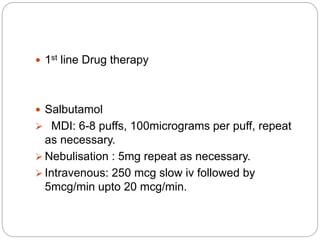  1st line Drug therapy
 Salbutamol
 MDI: 6-8 puffs, 100micrograms per puff, repeat
as necessary.
 Nebulisation : 5mg repeat as necessary.
 Intravenous: 250 mcg slow iv followed by
5mcg/min upto 20 mcg/min.
 