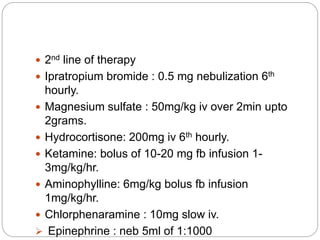  2nd line of therapy
 Ipratropium bromide : 0.5 mg nebulization 6th
hourly.
 Magnesium sulfate : 50mg/kg iv over 2min upto
2grams.
 Hydrocortisone: 200mg iv 6th hourly.
 Ketamine: bolus of 10-20 mg fb infusion 1-
3mg/kg/hr.
 Aminophylline: 6mg/kg bolus fb infusion
1mg/kg/hr.
 Chlorphenaramine : 10mg slow iv.
 Epinephrine : neb 5ml of 1:1000
 