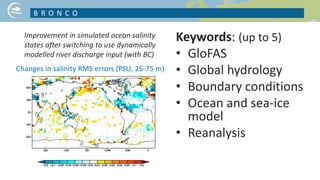 Keywords: (up to 5)
• GloFAS
• Global hydrology
• Boundary conditions
• Ocean and sea-ice
model
• Reanalysis
B R O N C O
Improvement in simulated ocean salinity
states after switching to use dynamically
modelled river discharge input (with BC)
Changes in salinity RMS errors (PSU, 25-75 m)
 