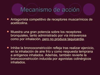 Mecanismo de acción Antagonista competitivo de receptores muscarínicos de acetilcolina.  Muestra una gran potencia sobre los receptores bronquiales, tanto administrado por vía intravenosa como por inhalación,  pero no produce taquicardia . Inhibe la broncoconstricción refleja tras realizar ejercicio, en la inhalación de aire frío y como respuesta temprana a antígenos inhalados. Además, también revierte la broncoconstricción inducida por agonistas colinérgicos inhalados. 