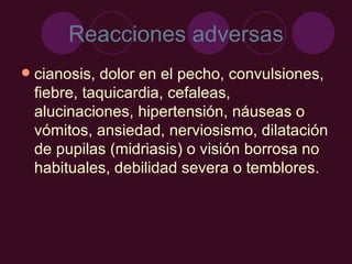 Reacciones adversas cianosis, dolor en el pecho, convulsiones, fiebre, taquicardia, cefaleas, alucinaciones, hipertensión, náuseas o vómitos, ansiedad, nerviosismo, dilatación de pupilas (midriasis) o visión borrosa no habituales, debilidad severa o temblores. 