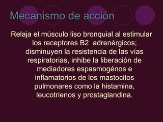 Mecanismo de acción Relaja el músculo liso bronquial al estimular los receptores B2  adrenérgicos; disminuyen la resistencia de las vías respiratorias, inhibe la liberación de mediadores espasmogénos e inflamatorios de los mastocitos pulmonares como la histamina, leucotrienos y prostaglandina. 