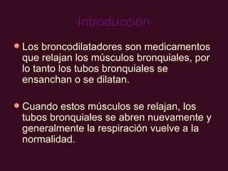 Introducción Los broncodilatadores son medicamentos que relajan los músculos bronquiales, por lo tanto los tubos bronquiales se ensanchan o se dilatan.  Cuando estos músculos se relajan, los tubos bronquiales se abren nuevamente y generalmente la respiración vuelve a la normalidad.  