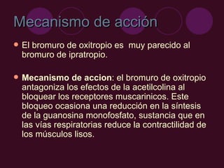 Mecanismo de acción El bromuro de oxitropio es  muy parecido al bromuro de ipratropio.  Mecanismo de accion :  el bromuro de oxitropio antagoniza los efectos de la acetilcolina al bloquear los receptores muscarinicos. Este bloqueo ocasiona una reducción en la síntesis de la guanosina monofosfato, sustancia que en las vías respiratorias reduce la contractilidad de los músculos lisos.  