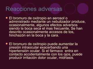 Reacciones adversas El bromuro de oxitropio en aerosol o administrado mediante un nebulizador produce, ocasionalmente, algunos efectos adversos siendo la boca seca el mas frecuente, Se han descrito ocasionalmente accesos de tos, hinchazón en la boca y la cara. El bromuro de oxitropio puede aumentar la presión intraocular exacerbando una hipertensión ocular. Si el fármaco  entra en contacto accidentalmente con los ojos, puede producir irritación dolor ocular, midriasis. 