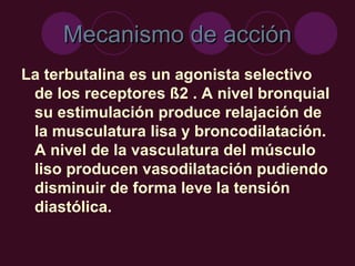 Mecanismo de acción La terbutalina es un agonista selectivo de los receptores ß2 . A nivel bronquial su estimulación produce relajación de la musculatura lisa y broncodilatación. A nivel de la vasculatura del músculo liso producen vasodilatación pudiendo disminuir de forma leve la tensión diastólica.  