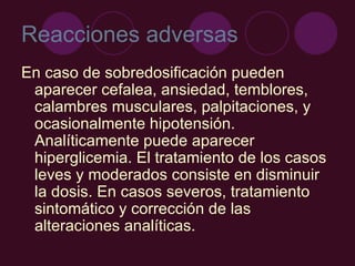 Reacciones adversas En caso de sobredosificación pueden aparecer cefalea, ansiedad, temblores, calambres musculares, palpitaciones, y ocasionalmente hipotensión. Analíticamente puede aparecer hiperglicemia. El tratamiento de los casos leves y moderados consiste en disminuir la dosis. En casos severos, tratamiento sintomático y corrección de las alteraciones analíticas.  