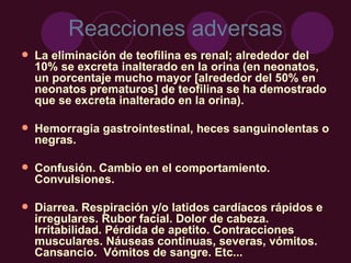 Reacciones adversas La eliminación de teofilina es renal; alrededor del 10% se excreta inalterado en la orina (en neonatos, un porcentaje mucho mayor [alrededor del 50% en neonatos prematuros] de teofilina se ha demostrado que se excreta inalterado en la orina). Hemorragia gastrointestinal, heces sanguinolentas o negras. Confusión. Cambio en el comportamiento. Convulsiones. Diarrea. Respiración y/o latidos cardíacos rápidos e irregulares. Rubor facial. Dolor de cabeza. Irritabilidad. Pérdida de apetito. Contracciones musculares. Náuseas continuas, severas, vómitos. Cansancio.  Vómitos de sangre. Etc... 