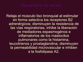 Mecanismo de acción Relaja el músculo liso bronquial al estimular en forma selectiva los receptores B2   adrenérgicos; disminuyen la resistencia de las vías respiratorias, inhibe la liberación de mediadores espasmogénos e inflamatorios de los mastocitos pulmonares como la histamina, leucotrienos y prostaglandina; disminuyen la permeabilidad microvascular e inhiben a la fosfolipasa A2. 