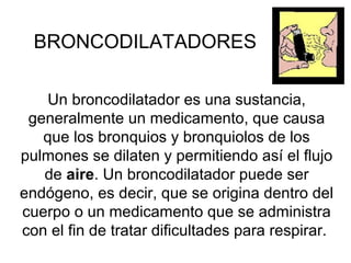 BRONCODILATADORES
Un broncodilatador es una sustancia,
generalmente un medicamento, que causa
que los bronquios y bronquiolos de los
pulmones se dilaten y permitiendo así el flujo
de aire. Un broncodilatador puede ser
endógeno, es decir, que se origina dentro del
cuerpo o un medicamento que se administra
con el fin de tratar dificultades para respirar.

 