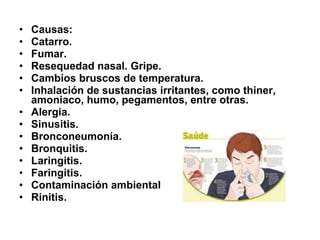 •
•
•
•
•
•
•
•
•
•
•
•
•
•

Causas:
Catarro.
Fumar.
Resequedad nasal. Gripe.
Cambios bruscos de temperatura.
Inhalación de sustancias irritantes, como thiner,
amoniaco, humo, pegamentos, entre otras.
Alergia.
Sinusitis.
Bronconeumonía.
Bronquitis.
Laringitis.
Faringitis.
Contaminación ambiental
Rinitis.

 