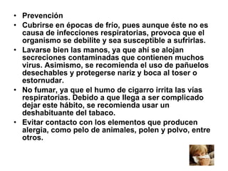 • Prevención
• Cubrirse en épocas de frío, pues aunque éste no es
causa de infecciones respiratorias, provoca que el
organismo se debilite y sea susceptible a sufrirlas.
• Lavarse bien las manos, ya que ahí se alojan
secreciones contaminadas que contienen muchos
virus. Asimismo, se recomienda el uso de pañuelos
desechables y protegerse nariz y boca al toser o
estornudar.
• No fumar, ya que el humo de cigarro irrita las vías
respiratorias. Debido a que llega a ser complicado
dejar este hábito, se recomienda usar un
deshabituante del tabaco.
• Evitar contacto con los elementos que producen
alergia, como pelo de animales, polen y polvo, entre
otros.

 