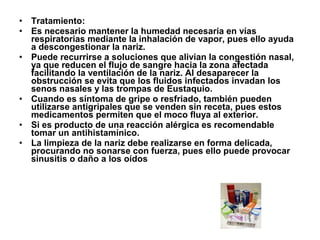 •
•
•

•
•
•

Tratamiento:
Es necesario mantener la humedad necesaria en vías
respiratorias mediante la inhalación de vapor, pues ello ayuda
a descongestionar la nariz.
Puede recurrirse a soluciones que alivian la congestión nasal,
ya que reducen el flujo de sangre hacia la zona afectada
facilitando la ventilación de la nariz. Al desaparecer la
obstrucción se evita que los fluidos infectados invadan los
senos nasales y las trompas de Eustaquio.
Cuando es síntoma de gripe o resfriado, también pueden
utilizarse antigripales que se venden sin receta, pues estos
medicamentos permiten que el moco fluya al exterior.
Si es producto de una reacción alérgica es recomendable
tomar un antihistamínico.
La limpieza de la nariz debe realizarse en forma delicada,
procurando no sonarse con fuerza, pues ello puede provocar
sinusitis o daño a los oídos

 