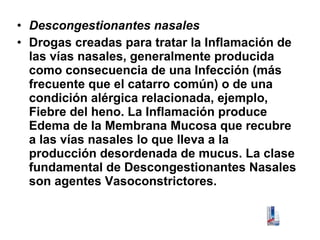 • Descongestionantes nasales
• Drogas creadas para tratar la Inflamación de
las vías nasales, generalmente producida
como consecuencia de una Infección (más
frecuente que el catarro común) o de una
condición alérgica relacionada, ejemplo,
Fiebre del heno. La Inflamación produce
Edema de la Membrana Mucosa que recubre
a las vías nasales lo que lleva a la
producción desordenada de mucus. La clase
fundamental de Descongestionantes Nasales
son agentes Vasoconstrictores.

 