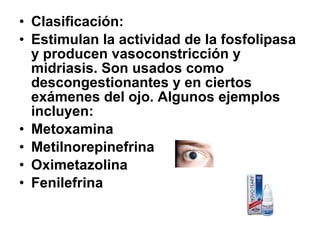 • Clasificación:
• Estimulan la actividad de la fosfolipasa
y producen vasoconstricción y
midriasis. Son usados como
descongestionantes y en ciertos
exámenes del ojo. Algunos ejemplos
incluyen:
• Metoxamina
• Metilnorepinefrina
• Oximetazolina
• Fenilefrina

 