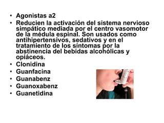 • Agonistas a2
• Reducien la activación del sistema nervioso
simpático mediada por el centro vasomotor
de la médula espinal. Son usados como
antihipertensivos, sedativos y en el
tratamiento de los síntomas por la
abstinencia del bebidas alcohólicas y
opiáceos.
• Clonidina
• Guanfacina
• Guanabenz
• Guanoxabenz
• Guanetidina

 