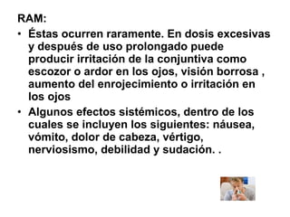 RAM:
• Éstas ocurren raramente. En dosis excesivas
y después de uso prolongado puede
producir irritación de la conjuntiva como
escozor o ardor en los ojos, visión borrosa ,
aumento del enrojecimiento o irritación en
los ojos
• Algunos efectos sistémicos, dentro de los
cuales se incluyen los siguientes: náusea,
vómito, dolor de cabeza, vértigo,
nerviosismo, debilidad y sudación. .

 