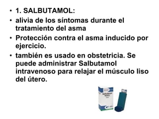 • 1. SALBUTAMOL:
• alivia de los síntomas durante el
tratamiento del asma
• Protección contra el asma inducido por
ejercicio.
• también es usado en obstetricia. Se
puede administrar Salbutamol
intravenoso para relajar el músculo liso
del útero.

 