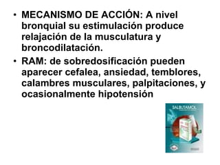 • MECANISMO DE ACCIÓN: A nivel
bronquial su estimulación produce
relajación de la musculatura y
broncodilatación.
• RAM: de sobredosificación pueden
aparecer cefalea, ansiedad, temblores,
calambres musculares, palpitaciones, y
ocasionalmente hipotensión

 