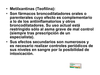 • Metilxantinas (Teofilina):
• Son fármacos broncodilatadores orales o
parenterales cuyo efecto es complementario
a lo de los antiinflamatorios y otros
broncodilatadores. Su uso actual está
restringido sólo al asma grave de mal control
(siempre tras prescripción de un
especialista).
• Sus efectos secundarios son numerosos y
es necesario realizar controles periódicos de
sus niveles en sangre por la posibilidad de
intoxicación.

 