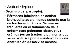 • Anticolinérgicos
(Bromuro de Ipartropio):
• Fármacos inhalados de acción
broncodilatadora menos potente que la
de los betamiméticos. Su uso es
frecuente en el tratamiento de la
enfermedad pulmonar obstructiva
crónica (es un trastorno pulmonar que
se caracteriza por la existencia de una
obstrucción de las vías aéreas)

 