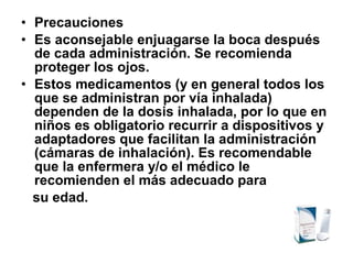 • Precauciones
• Es aconsejable enjuagarse la boca después
de cada administración. Se recomienda
proteger los ojos.
• Estos medicamentos (y en general todos los
que se administran por vía inhalada)
dependen de la dosis inhalada, por lo que en
niños es obligatorio recurrir a dispositivos y
adaptadores que facilitan la administración
(cámaras de inhalación). Es recomendable
que la enfermera y/o el médico le
recomienden el más adecuado para
su edad.

 