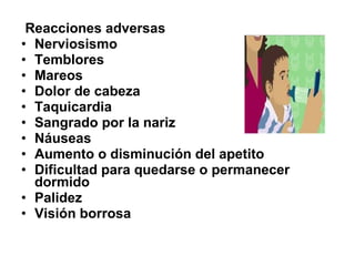 Reacciones adversas
• Nerviosismo
• Temblores
• Mareos
• Dolor de cabeza
• Taquicardia
• Sangrado por la nariz
• Náuseas
• Aumento o disminución del apetito
• Dificultad para quedarse o permanecer
dormido
• Palidez
• Visión borrosa

 