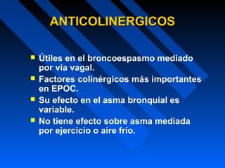 ANTICOLINERGICOSANTICOLINERGICOS
 Útiles en el broncoespasmo mediado
por vía vagal.
 Factores colinérgicos más importantes
en EPOC.
 Su efecto en el asma bronquial es
variable.
 No tiene efecto sobre asma mediada
por ejercicio o aire frío.
 