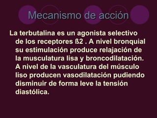 Mecanismo de acción
Mecanismo de acción
La terbutalina es un agonista selectivo
de los receptores ß2 . A nivel bronquial
su estimulación produce relajación de
la musculatura lisa y broncodilatación.
A nivel de la vasculatura del músculo
liso producen vasodilatación pudiendo
disminuir de forma leve la tensión
diastólica.
 