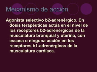 Mecanismo de acción
Mecanismo de acción
Agonista selectivo b2-adrenérgico. En
dosis terapéuticas actúa en el nivel de
los receptores b2-adrenérgicos de la
musculatura bronquial y uterina, con
escasa o ninguna acción en los
receptores b1-adrenérgicos de la
musculatura cardíaca.
 