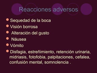 Reacciones adversos
Sequedad de la boca
Visión borrosa
 Alteración del gusto
 Náusea
Vómito
Disfagia, estreñimiento, retención urinaria,
midriasis, fotofobia, palpitaciones, cefalea,
confusión mental, somnolencia .
 