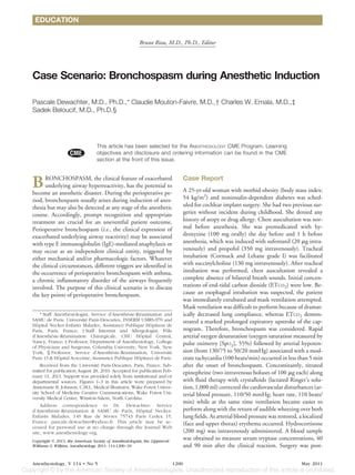 EDUCATION


                                                           Bruno Riou, M.D., Ph.D., Editor




Case Scenario: Bronchospasm during Anesthetic Induction

Pascale Dewachter, M.D., Ph.D.,* Claudie Mouton-Faivre, M.D.,† Charles W. Emala, M.D.,‡
Sadek Beloucif, M.D., Ph.D.§




                                   This article has been selected for the ANESTHESIOLOGY CME Program. Learning
                                   objectives and disclosure and ordering information can be found in the CME
                                   section at the front of this issue.



B     RONCHOSPASM, the clinical feature of exacerbated
      underlying airway hyperreactivity, has the potential to
become an anesthetic disaster. During the perioperative pe-
                                                                                      Case Report
                                                                                      A 25-yr-old woman with morbid obesity (body mass index:
riod, bronchospasm usually arises during induction of anes-                           54 kg/m2) and noninsulin-dependent diabetes was sched-
thesia but may also be detected at any stage of the anesthetic                        uled for cochlear implant surgery. She had two previous sur-
course. Accordingly, prompt recognition and appropriate                               geries without incident during childhood. She denied any
treatment are crucial for an uneventful patient outcome.                              history of atopy or drug allergy. Chest auscultation was nor-
Perioperative bronchospasm (i.e., the clinical expression of                          mal before anesthesia. She was premedicated with hy-
exacerbated underlying airway reactivity) may be associated                           droxyzine (100 mg orally) the day before and 1 h before
with type E immunoglobulin (IgE)-mediated anaphylaxis or                              anesthesia, which was induced with sufentanil (20 g intra-
may occur as an independent clinical entity, triggered by                             venously) and propofol (350 mg intravenously). Tracheal
either mechanical and/or pharmacologic factors. Whatever                              intubation (Cormack and Lehane grade I) was facilitated
the clinical circumstances, different triggers are identified in                      with succinylcholine (130 mg intravenously). After tracheal
the occurrence of perioperative bronchospasm with asthma,                             intubation was performed, chest auscultation revealed a
a chronic inflammatory disorder of the airways frequently                             complete absence of bilateral breath sounds. Initial concen-
involved. The purpose of this clinical scenario is to discuss                         trations of end-tidal carbon dioxide (ETCO2) were low. Be-
the key points of perioperative bronchospasm.                                         cause an esophageal intubation was suspected, the patient
                                                                                      was immediately extubated and mask ventilation attempted.
                                                                                      Mask ventilation was difficult to perform because of dramat-
     * Staff Anesthesiologist, Service d’Anesthesie-Reanimation and
                                                ´     ´                               ically decreased lung compliance, whereas ETCO2 demon-
SAMU de Paris, Universite Paris-Descartes, INSERM UMRS-970 and
                           ´                                                          strated a marked prolonged expiratory upstroke of the cap-
Hopital Necker-Enfants Malades, Assistance Publique Hopitaux de
   ˆ                                                        ˆ
Paris, Paris, France; † Staff Internist and Allergologist, Pole    ˆ                  nogram. Therefore, bronchospasm was considered. Rapid
d’Anesthesie-Reanimation Chirurgicale, CHU Hopital Central,
            ´    ´                                     ˆ                              arterial oxygen desaturation (oxygen saturation measured by
Nancy, France; ‡ Professor, Department of Anesthesiology, College                     pulse oximetry [SpO2], 55%) followed by arterial hypoten-
of Physicians and Surgeons, Columbia University, New York, New
York; § Professor, Service d’Anesthesie-Reanimation, Universite
                                        ´     ´                      ´                sion (from 130/75 to 50/20 mmHg) associated with a mod-
Paris 13 & Hopital Avicenne, Assistance Publique Hopitaux de Paris.
              ˆ                                      ˆ                                erate tachycardia (100 beats/min) occurred in less than 5 min
     Received from the Universite Paris-Descartes, Paris, France. Sub-
                                  ´                                                   after the onset of bronchospasm. Concomitantly, titrated
mitted for publication August 28, 2010. Accepted for publication Feb-                 epinephrine (two intravenous boluses of 100 g each) along
ruary 11, 2011. Support was provided solely from institutional and/or
departmental sources. Figures 1–3 in this article were prepared by                    with fluid therapy with crystalloids (lactated Ringer’s solu-
Annemarie B. Johnson, C.M.I., Medical Illustrator, Wake Forest Univer-                tion, 1,000 ml) corrected the cardiovascular disturbances (ar-
sity School of Medicine Creative Communications, Wake Forest Uni-                     terial blood pressure, 110/50 mmHg; heart rate, 110 beats/
versity Medical Center, Winston-Salem, North Carolina.
                                                                                      min) while at the same time ventilation became easier to
     Address correspondence to Dr. Dewachter: Service
d’Anesthesie-Reanimation & SAMU de Paris, Hopital Necker-
            ´     ´                                    ˆ                              perform along with the return of audible wheezing over both
Enfants Malades, 149 Rue de Sevres 75743 Paris Cedex 15,
                                      `                                               lung fields. As arterial blood pressure was restored, a localized
France. pascale.dewachter@yahoo.fr. This article may be ac-                           (face and upper thorax) erythema occurred. Hydrocortisone
cessed for personal use at no charge through the Journal Web
site, www.anesthesiology.org.                                                         (200 mg) was intravenously administered. A blood sample
Copyright © 2011, the American Society of Anesthesiologists, Inc. Lippincott
                                                                                      was obtained to measure serum tryptase concentrations, 40
Williams & Wilkins. Anesthesiology 2011; 114:1200 –10                                 and 90 min after the clinical reaction. Surgery was post-

Anesthesiology, V 114 • No 5                                                   1200                                                          May 2011
 