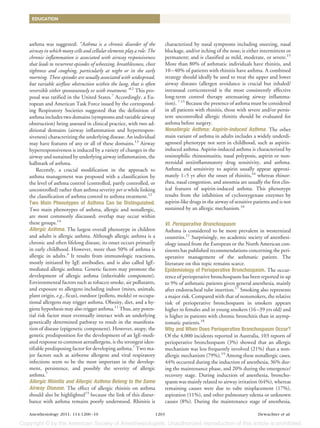 EDUCATION




asthma was suggested: “Asthma is a chronic disorder of the                   characterized by nasal symptoms including sneezing, nasal
airway in which many cells and cellular elements play a role. The            blockage, and/or itching of the nose; is either intermittent or
chronic inflammation is associated with airway responsiveness                permanent; and is classified as mild, moderate, or severe.15
that leads to recurrent episodes of wheezing, breathlessness, chest          More than 80% of asthmatic individuals have rhinitis, and
tightness and coughing, particularly at night or in the early                10 – 40% of patients with rhinitis have asthma. A combined
morning. These episodes are usually associated with widespread,              strategy should ideally be used to treat the upper and lower
but variable airflow obstruction within the lung, that is often              airway diseases (allergen avoidance is crucial but inhaled/
reversible either spontaneously or with treatment.”12 This pro-              intranasal corticosteroid is the most consistently effective
posal was ratified in the United States.7 Accordingly, a Eu-                 long-term control therapy attenuating airway inflamma-
ropean and American Task Force issued by the correspond-                     tion). 7,15 Because the presence of asthma must be considered
ing Respiratory Societies suggested that the definition of                   in all patients with rhinitis, those with severe and/or persis-
asthma includes two domains (symptoms and variable airway                    tent uncontrolled allergic rhinitis should be evaluated for
obstruction) being assessed in clinical practice, with two ad-               asthma before surgery.
ditional domains (airway inflammation and hyperrespon-                       Nonallergic Asthma: Aspirin-induced Asthma. The other
siveness) characterizing the underlying disease. An individual               main variant of asthma in adults includes a widely underdi-
may have features of any or all of these domains.13 Airway                   agnosed phenotype not seen in childhood, such as aspirin-
hyperresponsiveness is induced by a variety of changes in the                induced asthma. Aspirin-induced asthma is characterized by
airway and sustained by underlying airway inflammation, the                  eosinophilic rhinosinusitis, nasal polyposis, aspirin or non-
hallmark of asthma.                                                          steroidal antiinflammatory drug sensitivity, and asthma.
    Recently, a crucial modification in the approach to                      Asthma and sensitivity to aspirin usually appear approxi-
asthma management was proposed with a classification by                      mately 1–5 yr after the onset of rhinitis,16 whereas rhinor-
the level of asthma control (controlled, partly controlled, or               rhea, nasal congestion, and anosmia are usually the first clin-
uncontrolled) rather than asthma severity per se while linking               ical features of aspirin-induced asthma. This phenotype
the classification of asthma control to asthma treatment.12                  results from the inhibition of cyclooxygenase enzymes by
Two Main Phenotypes of Asthma Can be Distinguished.                          aspirin-like drugs in the airway of sensitive patients and is not
Two main phenotypes of asthma, allergic and nonallergic,                     sustained by an allergic mechanism.16
are most commonly discussed; overlap may occur within
these groups.14                                                              VI. Perioperative Bronchospasm
Allergic Asthma. The largest overall phenotype in children                   Asthma is considered to be more prevalent in westernized
and adults is allergic asthma. Although allergic asthma is a                 countries.11 Surprisingly, no academic society of anesthesi-
chronic and often lifelong disease, its onset occurs primarily               ology issued from the European or the North American con-
in early childhood. However, more than 50% of asthma is                      tinents has published recommendations concerning the peri-
allergic in adults.4 It results from immunologic reactions,                  operative management of the asthmatic patient. The
mostly initiated by IgE antibodies, and is also called IgE-                  literature on this topic remains scarce.
mediated allergic asthma. Genetic factors may promote the                    Epidemiology of Perioperative Bronchospasm. The occur-
development of allergic asthma (inheritable component).                      rence of perioperative bronchospasm has been reported in up
Environmental factors such as tobacco smoke, air pollutants,                 to 9% of asthmatic patients given general anesthesia, mainly
and exposure to allergens including indoor (mites, animals,                  after endotracheal tube insertion.17 Smoking also represents
plant origin, e.g., ficus), outdoor (pollens, molds) or occupa-              a major risk. Compared with that of nonsmokers, the relative
tional allergens may trigger asthma. Obesity, diet, and a hy-                risk of perioperative bronchospasm in smokers appears
giene hypothesis may also trigger asthma.11 Thus, any poten-                 higher in females and in young smokers (16 –39 yrs old) and
tial risk factor must eventually interact with an underlying                 is higher in patients with chronic bronchitis than in asymp-
genetically determined pathway to result in the manifesta-                   tomatic patients.18
tion of disease (epigenetic component). However, atopy, the                  Why and When Does Perioperative Bronchospasm Occur?
genetic predisposition for the development of an IgE-medi-                   Of the 4,000 incidents reported in Australia, 103 reports of
ated response to common aeroallergens, is the strongest iden-                perioperative bronchospasm (3%) showed that an allergic
tifiable predisposing factor for developing asthma.7 Two ma-                 mechanism was less frequently involved (21%) than a non-
jor factors such as airborne allergens and viral respiratory                 allergic mechanism (79%).19 Among these nonallergic cases,
infections seem to be the most important in the develop-                     44% occurred during the induction of anesthesia, 36% dur-
ment, persistence, and possibly the severity of allergic                     ing the maintenance phase, and 20% during the emergence/
asthma.7                                                                     recovery stage. During induction of anesthesia, broncho-
Allergic Rhinitis and Allergic Asthma Belong to the Same                     spasm was mainly related to airway irritation (64%), whereas
Airway Disease. The effect of allergic rhinitis on asthma                    remaining causes were due to tube misplacement (17%),
should also be highlighted15 because the link of this distur-                aspiration (11%), and other pulmonary edema or unknown
bance with asthma remains poorly understood. Rhinitis is                     causes (8%). During the maintenance stage of anesthesia,

Anesthesiology 2011; 114:1200 –10                                     1203                                                   Dewachter et al.
 
