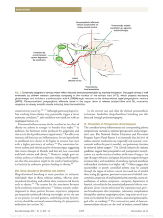 EDUCATION




Fig. 2. Schematic diagram of airway irritant reflex-induced bronchoconstriction by tracheal intubation. The upper airway is well
innervated by afferent sensory pathways synapsing in the nucleus of the solitary tract (nTS), which projects excitatory
glutaminergic and inhibitory -aminobutyric acid-A (GABA)-ergic neurons to the airway-related vagal preganglionic neurons
(AVPN). Parasympathetic preganglionic efferents travel in the vagus nerve to release acetylcholine onto M3 muscarinic
receptors on airway smooth muscle inducing bronchoconstriction.

creased airway reactivity.34 –35 Although gastroesophageal re-               In the current case and after the clinical postanesthetic
flux resulting from obesity may potentially trigger a latent              evaluation, borderline sleep-disordered breathing was also
asthmatic condition,11 this condition was ruled out with an               detected through polysomnography.
esophageal transit test.
    Hormonal influences may also be involved as the effect of             IX. Prevention of Perioperative Bronchospasm
obesity on asthma is stronger in females than males.35 In                 The controls of airway inflammation and corresponding asthma
addition, the hormone leptin produced by adipocytes and                   symptoms are essential to optimize perioperative and postoper-
that acts in the hypothalamus to signal satiety35 has effects on          ative care. The National Asthma Education and Prevention
immune cell function and inflammation. Serum leptin levels                Program Expert Panel Report 3 recommends that the level of
in adulthood were shown to be higher in women than men                    asthma control, medication use (especially oral systemic corti-
with a higher prevalence of asthma.34 The association be-                 costeroid within the past 6 months), and pulmonary function
tween asthma and obesity may be of recent origin, suggesting              be reviewed before surgery.7 The Global Initiative for Asthma
that recent changes in lifestyle and diet are now associated              guidelines suggest that perioperative and postoperative compli-
with both asthma and obesity.11 However, weight gain an-                  cations rely on the severity of asthma at the time of surgery, the
tedates asthma or asthma symptoms, ruling out the hypoth-                 type of surgery (thoracic and upper abdominal surgeries being at
esis that this association might be the result of reduced phys-           increased risk), and modalities of anesthesia (general anesthesia
ical activity by asthmatic patients leading to obesity.34                 with tracheal intubation is at higher risk).12 Others suggest that
                                                                          uncontrolled or poorly controlled asthma may be assessed
VIII. Sleep-disordered Breathing and Asthma                               through the degree of asthma control (increased use of inhaled
Sleep-disordered breathing is more prevalent in asthmatic                 short-acting 2-agonists, previous/current use of inhaled corti-
individuals than in those without asthma, whereas sleep-                  costeroids, recent use of oral/injected corticosteroids, recent ex-
disordered breathing and asthma share common risk factors                 acerbations of asthma symptoms, emergency department or
such as obesity.35 The reasons for the association between                hospital visit within the last months) and potential risks or com-
both conditions remain unknown.35 Asthma remains under-                   plication factors (recent infection of the respiratory tract, previ-
diagnosed in obese patients because respiratory symptoms                  ous bronchospasm after intubation, pulmonary complications
are frequently attributed to being overweight, as was the case            during/after previous surgical procedure, long-term use of a sys-
in our patient. In such patients, underlying airway hyperre-              temic corticosteroid for severe asthma, associated gastroesopha-
activity should be cautiously assessed during the preoperative            geal reflux or smoking).36 The common key point of these rec-
evaluation (see section IX).                                              ommendations focuses on the level of asthma control before

Anesthesiology 2011; 114:1200 –10                                  1205                                                     Dewachter et al.
 