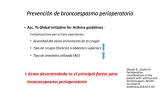Prevención de broncoespasmo perioperatorio
• Acc. To Global Initiative for Asthma guidelines -
Complicaciones peri y trans operatorias:
• Severidad del asma al momento de la cirugía
• Tipo de cirugía (Torácica o abdomen superior)
• Tipo de anestesia utilizada (AG)
Asma descontrolado es el principal factor para
broncoespasmo perioperatorio
Woods B., Sladen N.
Perioperative
considerations in the
patient with asthma and
bronchospasm. Brisith
Journaal of
anesthesia103;Si57-i65
 