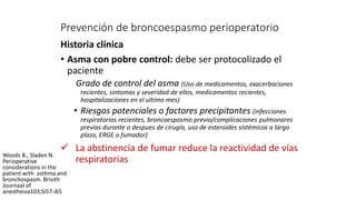 Prevención de broncoespasmo perioperatorio
Historia clínica
• Asma con pobre control: debe ser protocolizado el
paciente
Grado de control del asma (Uso de medicamentos, exacerbaciones
recientes, sintomas y severidad de ellos, medicamentos recientes,
hospitalizaciones en el ultimo mes)
• Riesgos potenciales o factores precipitantes (infecciones
respiratorias recientes, broncoespasmo previo/complicaciones pulmonares
previas durante o despues de cirugía, uso de esteroides sistémicos a largo
plazo, ERGE o fumador)
 La abstinencia de fumar reduce la reactividad de vías
respiratorias
Woods B., Sladen N.
Perioperative
considerations in the
patient with asthma and
bronchospasm. Brisith
Journaal of
anesthesia103;Si57-i65
 
