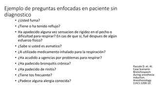 Ejemplo de preguntas enfocadas en paciente sin
diagnostico
• ¿Usted fuma?
• ¿Tiene o ha tenido reflujo?
• Ha apadecido alguna vez sensacion de rigidez en el pecho o
dificultad para respirar? En cas de que si, fué despues de algún
esfuerzo físico?
• ¿Sabe si usted es asmatico?
• ¿A utilizado medicamento inhalado para la respiración?
• ¿Ha acudido a ugencias por problemas para respirar?
• ¿Ha padecido bronquitis crónica?
• ¿Ha padecido de rinitis?
• ¿Tiene tos frecuente?
• ¿Padece alguna alergia conocida?
Pascale D. et. Al.
Case Scenario:
Bronchospasm
during anesthesia
induction.
Anesthesiology
114;5:1200-10
 