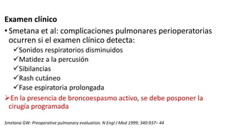 Examen clínico
•Smetana et al: complicaciones pulmonares perioperatorias
ocurren si el examen clínico detecta:
Sonidos respiratorios disminuidos
Matidez a la percusión
Sibilancias
Rash cutáneo
Fase espiratoria prolongada
En la presencia de broncoespasmo activo, se debe posponer la
cirugía programada
Smetana GW: Preoperative pulmonary evaluation. N Engl J Med 1999; 340:937– 44
 