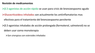 Revisión de medicamentos
β 2-agonistas de acción rápida se usan para crisis de broncoespasmo agudo
Glucocrticoidess inhalados son actualmente los antiinflamatorios mas
efectivos para el tratamiento del broncoespasmo persitente
β 2-agonistas inhalados de acción prolongada (formoterol, salmeterol) no se
deben usar como monoterapia
Son sinergicos con esteroides inhalados
 