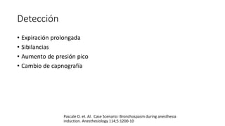 Detección
• Expiración prolongada
• Sibilancias
• Aumento de presión pico
• Cambio de capnografía
Pascale D. et. Al. Case Scenario: Bronchospasm during anesthesia
induction. Anesthesiology 114;5:1200-10
 