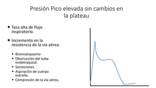 Presión Pico elevada sin cambios en
la plateau
 Tasa alta de flujo
inspiratorio.
 Incremento en la
resistencia de la vía aérea.
 Broncoespasmo
 Obstrucción del tubo
endotraqueal.
 Secreciones.
 Aspiración de cuerpo
extraño.
 Compresión de la vía aérea.
 