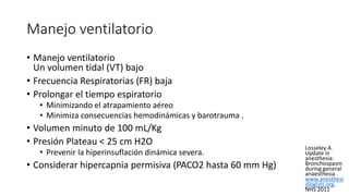 Manejo ventilatorio
• Manejo ventilatorio
Un volumen tidal (VT) bajo
• Frecuencia Respiratorias (FR) baja
• Prolongar el tiempo espiratorio
• Minimizando el atrapamiento aéreo
• Minimiza consecuencias hemodinámicas y barotrauma .
• Volumen minuto de 100 mL/Kg
• Presión Plateau < 25 cm H2O
• Prevenir la hiperinsuflación dinámica severa.
• Considerar hipercapnia permisiva (PACO2 hasta 60 mm Hg)
Losseley A.
Update in
anesthesia:
Bronchospasm
during general
anaesthesia .
www.anesthesi
ologists.org.
NHS 2011
 